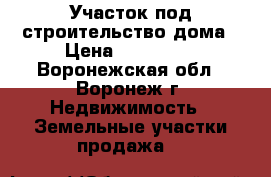 Участок под строительство дома › Цена ­ 660 000 - Воронежская обл., Воронеж г. Недвижимость » Земельные участки продажа   